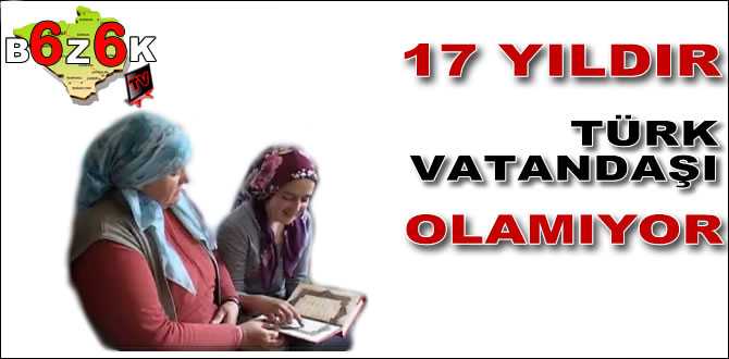 17 YILDIR TÜRK VATANDAŞI OLAMIYOR